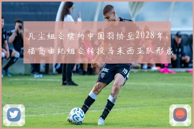 凡尘组合续约中国羽协至2028年，福岛由纪组合转投马来西亚队形成对比