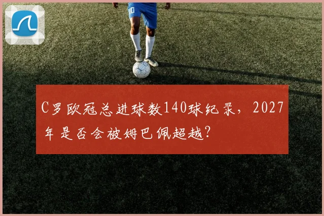 C罗欧冠总进球数140球纪录，2027年是否会被姆巴佩超越？