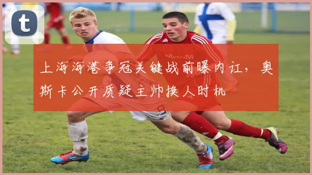 上海海港争冠关键战前曝内讧，奥斯卡公开质疑主帅换人时机