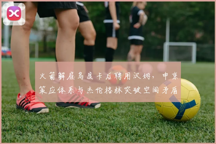 火箭解雇乌度卡后聘用汉姆，申京策应体系与杰伦格林突破空间矛盾