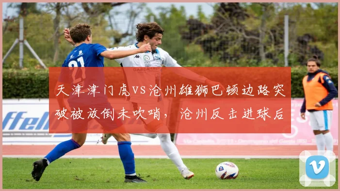 天津津门虎vs沧州雄狮巴顿边路突破被放倒未吹哨，沧州反击进球后于根伟怒斥主裁
