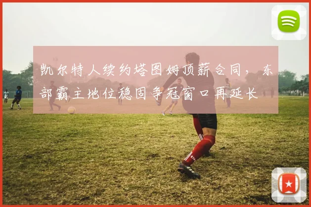 凯尔特人续约塔图姆顶薪合同，东部霸主地位稳固争冠窗口再延长