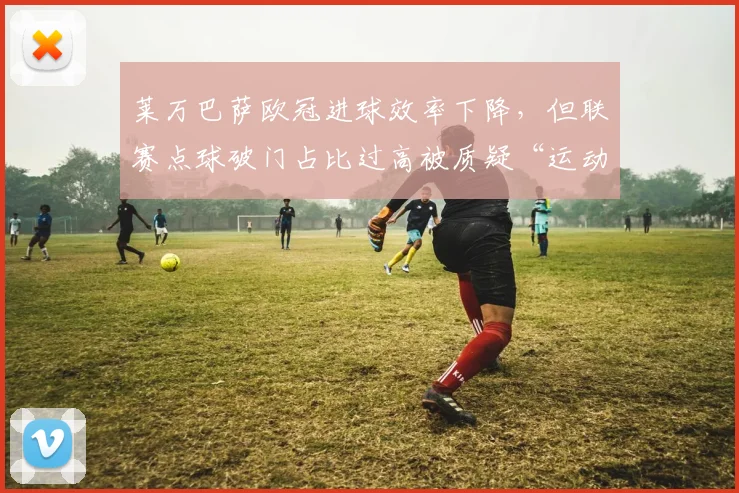 莱万巴萨欧冠进球效率下降，但联赛点球破门占比过高被质疑“运动战乏力”