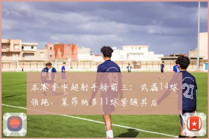 本赛季中超射手榜前三：武磊14球领跑，莱昂纳多11球紧随其后